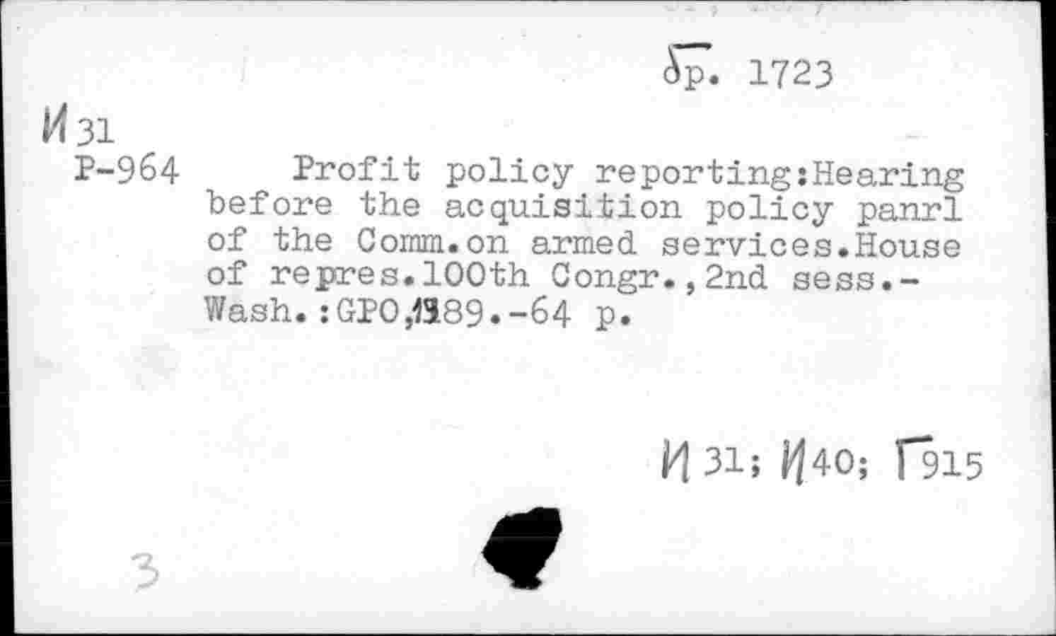 ﻿5p. 1723
M31
P-964 Profit policy reporting:Hearing before the acquisition policy panrl of the Comm.on armed services.House of repres.100th Congr.,2nd sess.-Wash. :GPO,1189.-64 p.